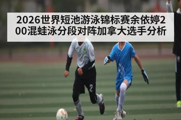 2026世界短池游泳锦标赛余依婷200混蛙泳分段对阵加拿大选手分析
